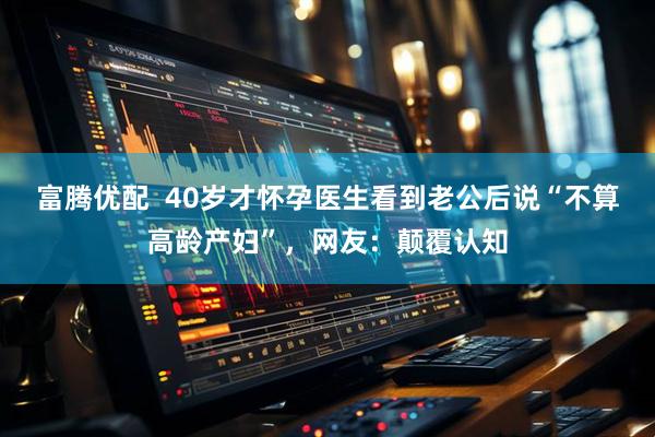 富腾优配  40岁才怀孕医生看到老公后说“不算高龄产妇”，网友：颠覆认知