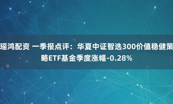 瑶鸿配资 一季报点评：华夏中证智选300价值稳健策略ETF基金季度涨幅-0.28%
