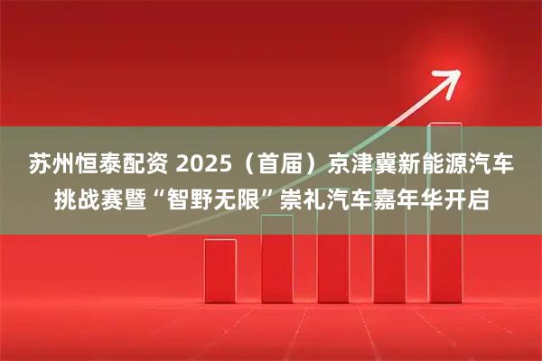 苏州恒泰配资 2025（首届）京津冀新能源汽车挑战赛暨“智野无限”崇礼汽车嘉年华开启