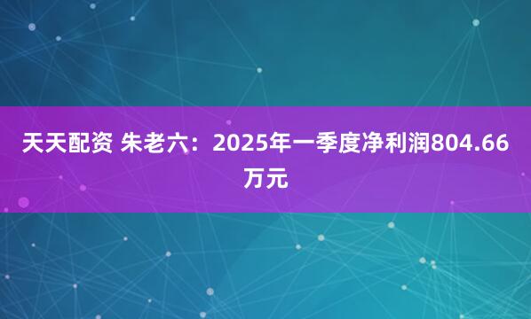 天天配资 朱老六：2025年一季度净利润804.66万元