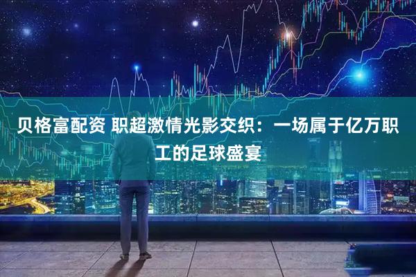 贝格富配资 职超激情光影交织：一场属于亿万职工的足球盛宴