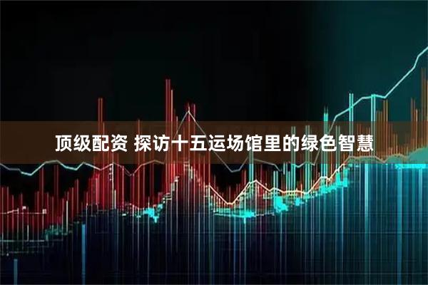 顶级配资 探访十五运场馆里的绿色智慧