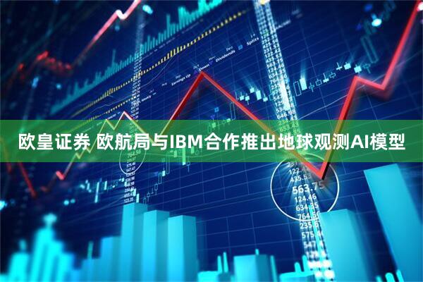 欧皇证券 欧航局与IBM合作推出地球观测AI模型