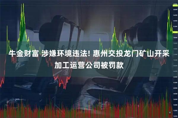 牛金财富 涉嫌环境违法! 惠州交投龙门矿山开采加工运营公司被罚款
