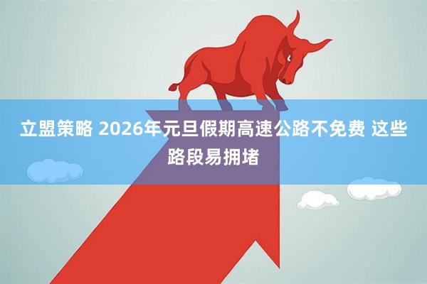 立盟策略 2026年元旦假期高速公路不免费 这些路段易拥堵