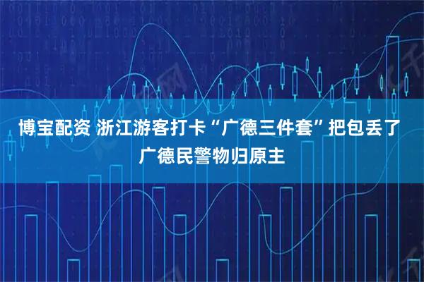 博宝配资 浙江游客打卡“广德三件套”把包丢了 广德民警物归原主