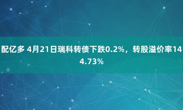 配亿多 4月21日瑞科转债下跌0.2%，转股溢价率144.73%