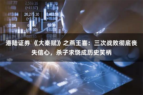 港陆证券 《大秦赋》之燕王喜：三次战败彻底丧失信心，杀子求饶成历史笑柄
