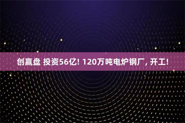 创赢盘 投资56亿! 120万吨电炉钢厂, 开工!