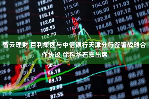 智云理财 百利集团与中信银行天津分行签署战略合作协议 徐科华石嘉出席