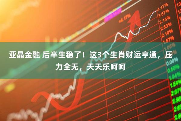 亚晶金融 后半生稳了！这3个生肖财运亨通，压力全无，天天乐呵呵