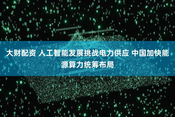 大财配资 人工智能发展挑战电力供应 中国加快能源算力统筹布局